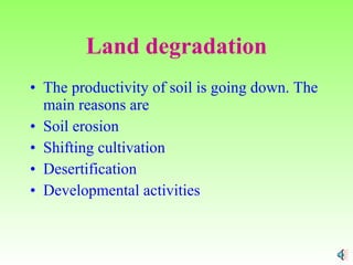 Land degradation The productivity of soil is going down. The main reasons are Soil erosion Shifting cultivation Desertification Developmental activities 