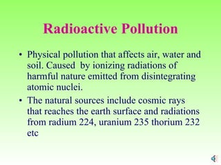 Radioactive Pollution Physical pollution that affects air, water and soil. Caused  by ionizing radiations of harmful nature emitted from disintegrating atomic nuclei. The natural sources include cosmic rays that reaches the earth surface and radiations from radium 224, uranium 235 thorium 232 etc 