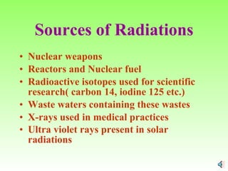Sources of Radiations Nuclear weapons Reactors and Nuclear fuel Radioactive isotopes used for scientific research( carbon 14, iodine 125 etc.) Waste waters containing these wastes X-rays used in medical practices Ultra violet rays present in solar radiations   