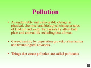 Pollution An undesirable and unfavorable change in physical, chemical and biological characteristics of land air and water that harmfully affect both plant and animal life including that of man. Caused mainly by population growth, urbanization and technological advances . Things that cause pollution are called pollutants 
