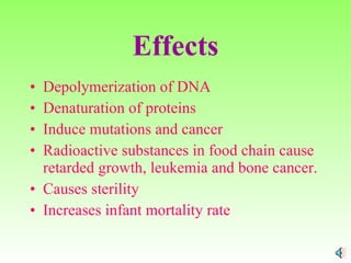 Effects Depolymerization of DNA Denaturation of proteins Induce mutations and cancer Radioactive substances in food chain cause retarded growth, leukemia and bone cancer. Causes sterility Increases infant mortality rate 