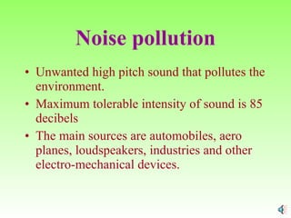 Noise pollution Unwanted high pitch sound that pollutes the environment. Maximum tolerable intensity of sound is 85 decibels The main sources are automobiles, aero planes, loudspeakers, industries and other electro-mechanical devices. 