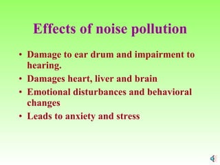 Effects of noise pollution Damage to ear drum and impairment to hearing. Damages heart, liver and brain Emotional disturbances and behavioral changes Leads to anxiety and stress  
