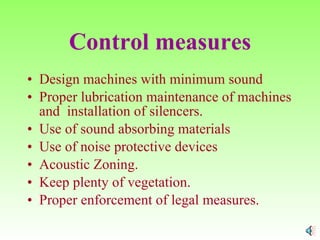 Control measures Design machines with minimum sound Proper lubrication maintenance of machines and  installation of silencers. Use of sound absorbing materials Use of noise protective devices Acoustic Zoning. Keep plenty of vegetation. Proper enforcement of legal measures.  