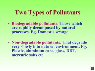 Two Types of Pollutants Biodegradable pollutants :  Those which are rapidly decomposed by natural processes. Eg. Domestic sewage Non-degradable pollutants:  That degrade very slowly into natural environment. Eg. Plastic, aluminum cans, glass, DDT, mercuric salts etc. 