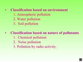 Classification based on environment   1 .  Atmospheric pollution 2. Water pollution 3.  Soil pollution Classification based on nature of pollutants 1.   Chemical pollution 2.  Noise pollution 3. Pollution by radio activity. 