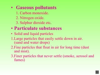 Gaseous pollutants 1. Carbon monoxide. 2. Nitrogen oxide. 3. Sulphur dioxide etc . Particulate substances Solid and liquid particles 1.Large particles that easily settle down in air.  (sand and water drops) 2.Fine particles that float in air for long time (dust and mist). 3.Finer particles that never settle (smoke, aerosol and fumes)  