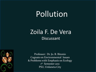 Pollution         Zoila F. De Vera                     Discussant Professor:  Dr. Jo. B. Bitonio Cognate on Environmental  Issues                    & Problems with Emphasis on Ecology 1st  Semester 2011 PSU, Urdaneta City 