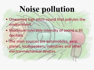 Noise pollution
• Unwanted high pitch sound that pollutes the
  environment.
• Maximum tolerable intensity of sound is 85
  decibels
• The main sources are automobiles, aero
  planes, loudspeakers, industries and other
  electro-mechanical devices.
 
