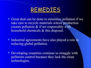 REMEDIES Great deal can be done to minimize pollution if we take care to recycle materials whose production creates pollution & if act responsibly with household chemicals & this disposal. Industrial agreements have also played a role in reducing global pollution. Developing countries continue to struggle with pollution control because they lack the clean technologies.  