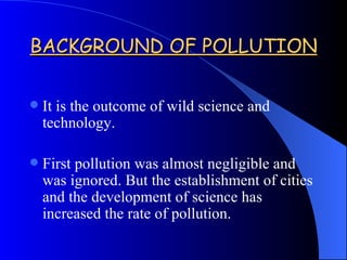 BACKGROUND OF POLLUTION It is the outcome of wild science and technology. First pollution was almost negligible and was ignored. But the establishment of cities and the development of science has increased the rate of pollution. 