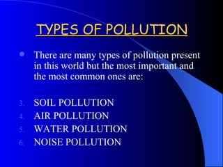 TYPES OF POLLUTION There are many types of pollution present in this world but the most important and the most common ones are: SOIL POLLUTION AIR POLLUTION WATER POLLUTION NOISE POLLUTION 