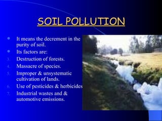SOIL POLLUTION It means the decrement in the purity of soil. Its factors are: Destruction of forests. Massacre of species. Improper & unsystematic cultivation of lands. Use of pesticides & herbicides. Industrial wastes and & automotive emissions. 
