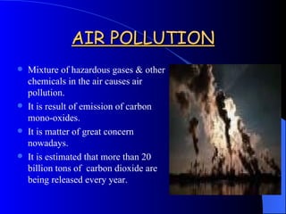 AIR POLLUTION Mixture of hazardous gases & other chemicals in the air causes air pollution. It is result of emission of carbon mono-oxides. It is matter of great concern nowadays. It is estimated that more than 20 billion tons of  carbon dioxide are being released every year. 