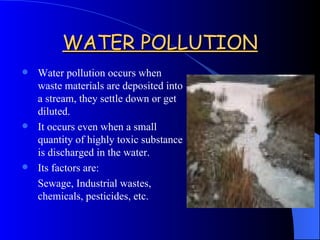 WATER POLLUTION Water pollution occurs when waste materials are deposited into a stream, they settle down or get diluted. It occurs even when a small quantity of highly toxic substance is discharged in the water. Its factors are: Sewage, Industrial wastes, chemicals, pesticides, etc.  