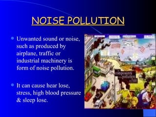 NOISE POLLUTION Unwanted sound or noise, such as produced by airplane, traffic or industrial machinery is form of noise pollution. It can cause hear lose, stress, high blood pressure & sleep lose. 