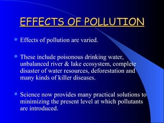 EFFECTS OF POLLUTION Effects of pollution are varied. These include poisonous drinking water, unbalanced river & lake ecosystem, complete disaster of water resources, deforestation and many kinds of killer diseases. Science now provides many practical solutions to minimizing the present level at which pollutants are introduced. 
