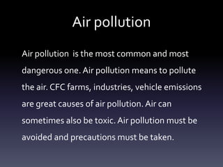 Air pollution
Air pollution is the most common and most
dangerous one. Air pollution means to pollute
the air. CFC farms, industries, vehicle emissions
are great causes of air pollution. Air can
sometimes also be toxic. Air pollution must be
avoided and precautions must be taken.
 
