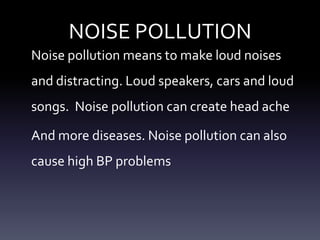 NOISE POLLUTION
Noise pollution means to make loud noises
and distracting. Loud speakers, cars and loud
songs. Noise pollution can create head ache

And more diseases. Noise pollution can also
cause high BP problems
 