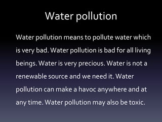 Water pollution
Water pollution means to pollute water which
is very bad. Water pollution is bad for all living
beings. Water is very precious. Water is not a
renewable source and we need it. Water
pollution can make a havoc anywhere and at
any time. Water pollution may also be toxic.
 