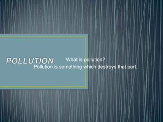 What is pollution?
Pollution is something which destroys that part.
 