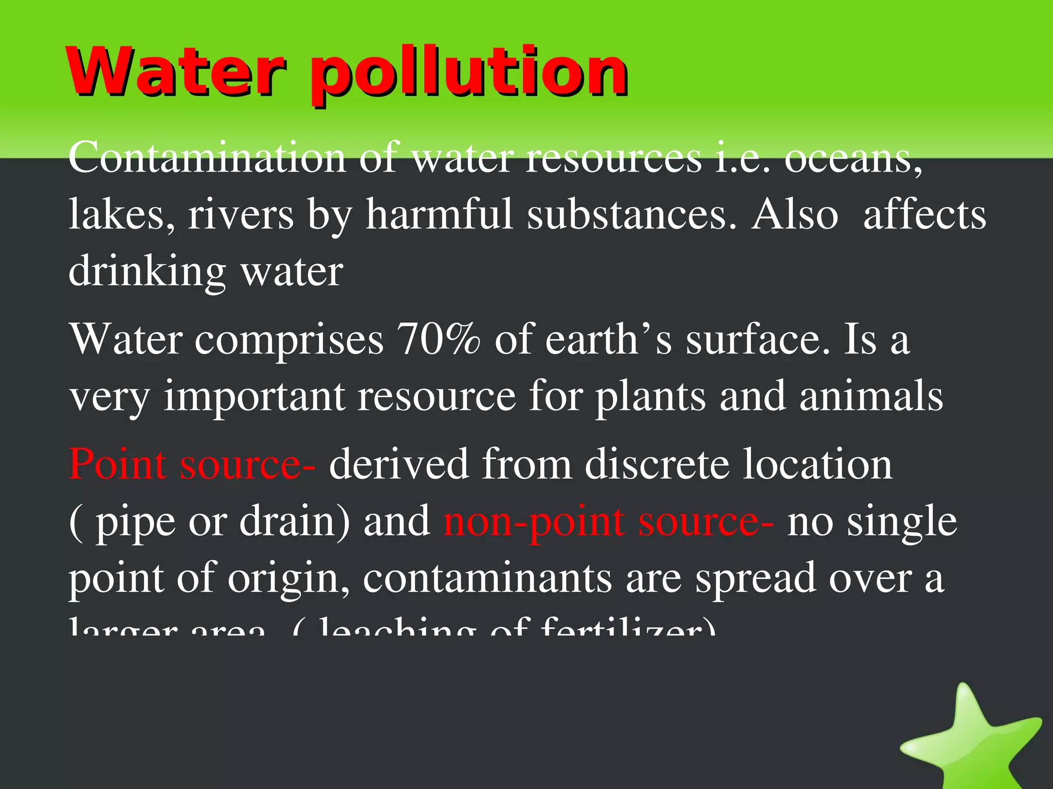 Water pollution
Contamination of water resources i.e. oceans, 
lakes, rivers by harmful substances. Also  affects 
drinking water
Water comprises 70% of earth’s surface. Is a 
very important resource for plants and animals
Point source­ derived from discrete location 
( pipe or drain) and non­point source­ no single 
point of origin, contaminants are spread over a 
larger area. ( leaching of fertilizer)
 