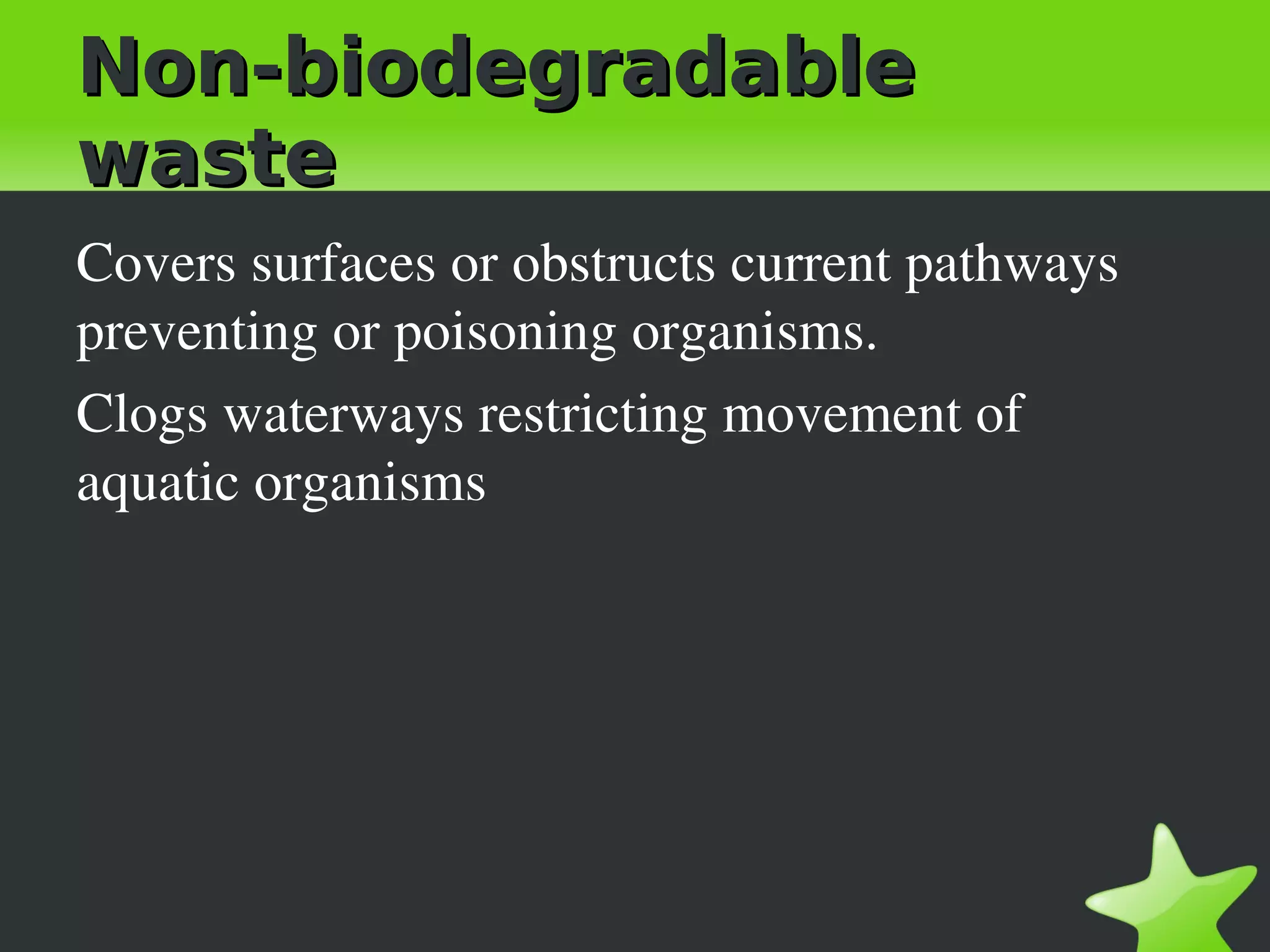 Non-biodegradable
waste
Covers surfaces or obstructs current pathways 
preventing or poisoning organisms.
Clogs waterways restricting movement of 
aquatic organisms
 