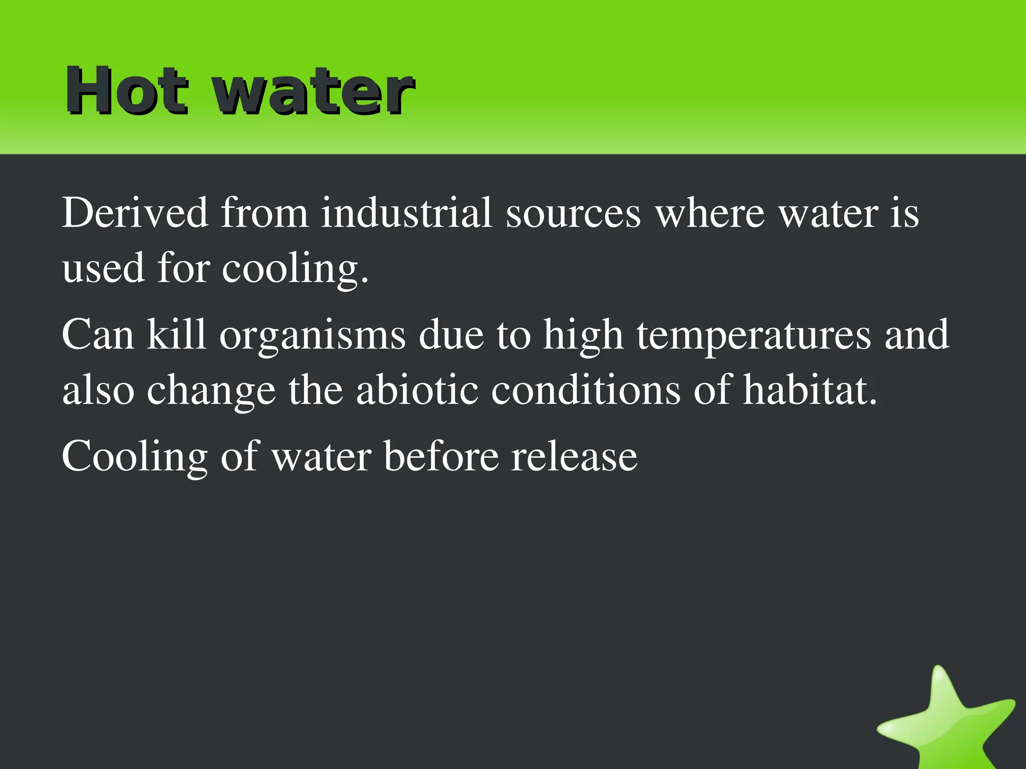 Hot water
Derived from industrial sources where water is 
used for cooling.
Can kill organisms due to high temperatures and 
also change the abiotic conditions of habitat.
Cooling of water before release
 