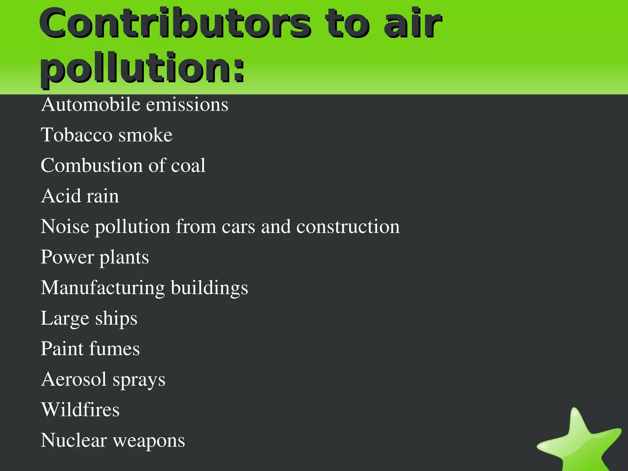 Contributors to air
pollution:
Automobile emissions
Tobacco smoke
Combustion of coal
Acid rain
Noise pollution from cars and construction
Power plants
Manufacturing buildings
Large ships
Paint fumes
Aerosol sprays
Wildfires
Nuclear weapons
 