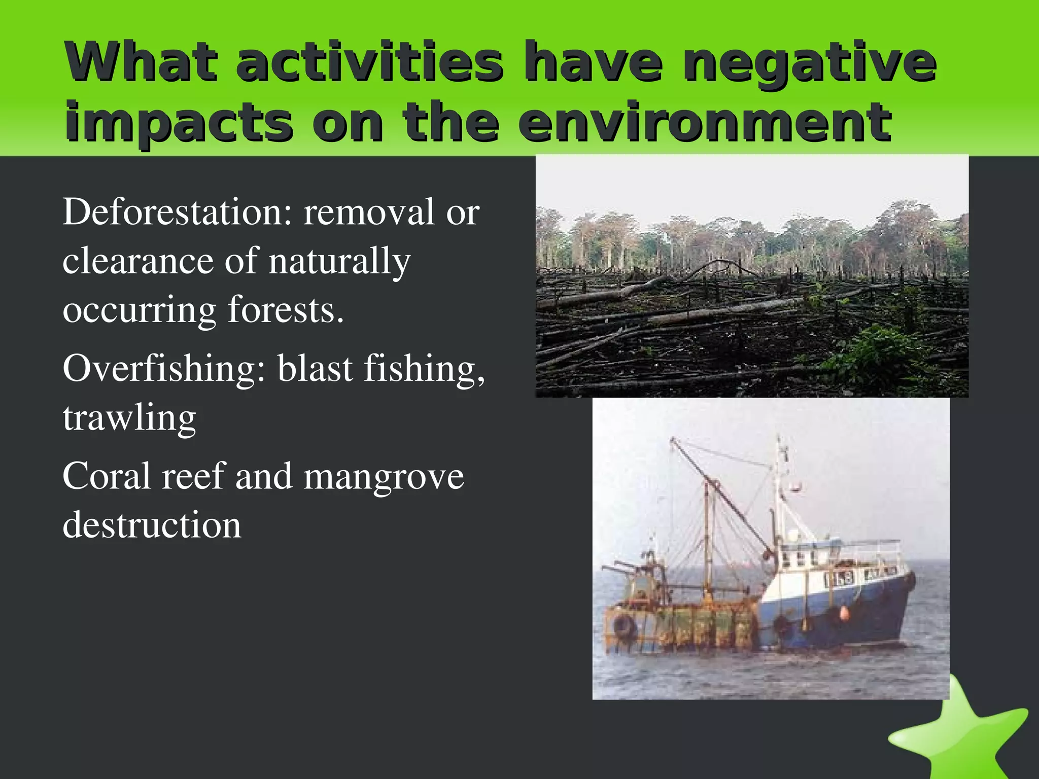 What activities have negative
impacts on the environment
Deforestation: removal or 
clearance of naturally 
occurring forests.
Overfishing: blast fishing, 
trawling
Coral reef and mangrove 
destruction
 