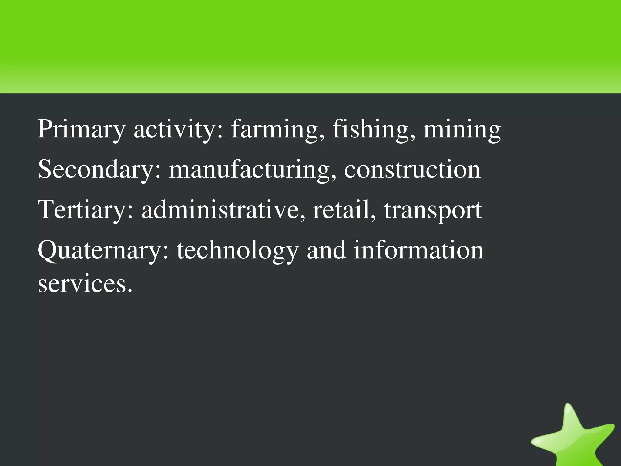 Primary activity: farming, fishing, mining
Secondary: manufacturing, construction
Tertiary: administrative, retail, transport
Quaternary: technology and information 
services.
 