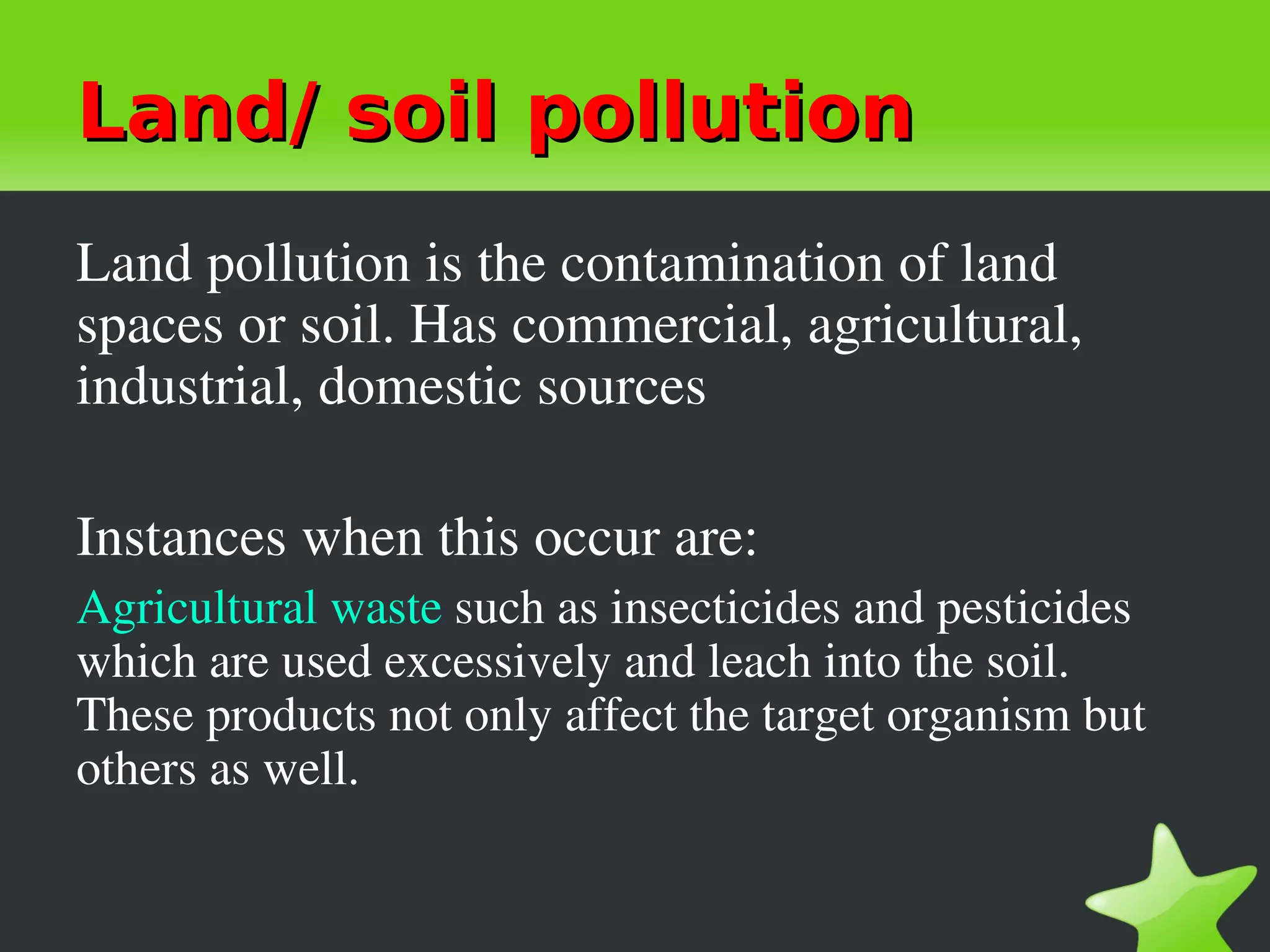 Land/ soil pollution
Land pollution is the contamination of land 
spaces or soil. Has commercial, agricultural, 
industrial, domestic sources

Instances when this occur are:
Agricultural waste such as insecticides and pesticides 
which are used excessively and leach into the soil. 
These products not only affect the target organism but 
others as well.
 