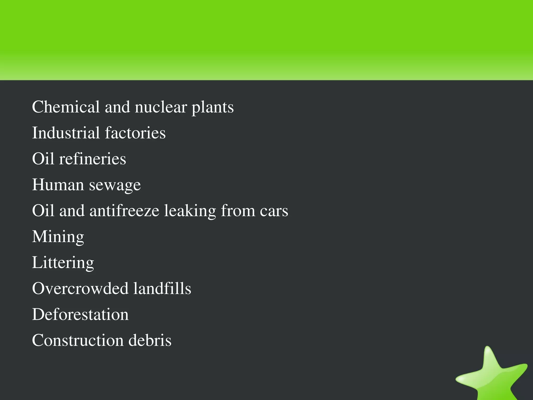 Chemical and nuclear plants
Industrial factories
Oil refineries
Human sewage
Oil and antifreeze leaking from cars
Mining
Littering
Overcrowded landfills
Deforestation
Construction debris
 