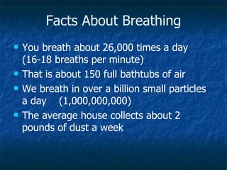 Facts About Breathing
   You breath about 26,000 times a day
    (16-18 breaths per minute)
   That is about 150 full bathtubs of air
   We breath in over a billion small particles
    a day (1,000,000,000)
   The average house collects about 2
    pounds of dust a week
 