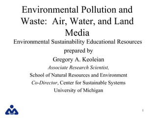 Environmental Pollution and
  Waste: Air, Water, and Land
            Media
Environmental Sustainability Educational Resources
                   prepared by
              Gregory A. Keoleian
              Associate Research Scientist,
      School of Natural Resources and Environment
       Co-Director, Center for Sustainable Systems
                 University of Michigan


                                                     1
 