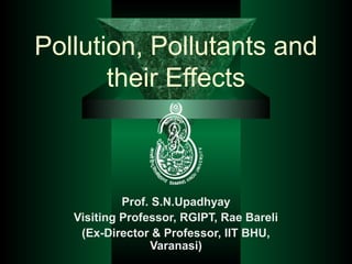 Pollution, Pollutants and
       their Effects



            Prof. S.N.Upadhyay
   Visiting Professor, RGIPT, Rae Bareli
    (Ex-Director & Professor, IIT BHU,
                 Varanasi)
 