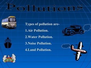 Types of pollution are-
1.Air Pollution.
2.Water Pollution.
3.Noise Pollution.
4.Land Pollution.
 