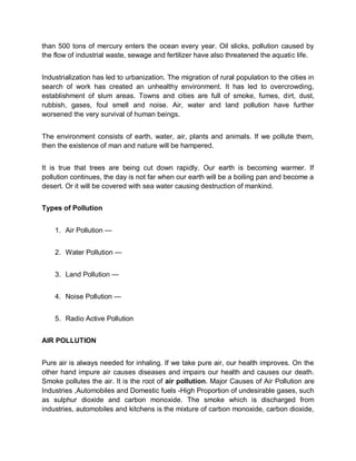 than 500 tons of mercury enters the ocean every year. Oil slicks, pollution caused by
the flow of industrial waste, sewage and fertilizer have also threatened the aquatic life.


Industrialization has led to urbanization. The migration of rural population to the cities in
search of work has created an unhealthy environment. It has led to overcrowding,
establishment of slum areas. Towns and cities are full of smoke, fumes, dirt, dust,
rubbish, gases, foul smell and noise. Air, water and land pollution have further
worsened the very survival of human beings.


The environment consists of earth, water, air, plants and animals. If we pollute them,
then the existence of man and nature will be hampered.


It is true that trees are being cut down rapidly. Our earth is becoming warmer. If
pollution continues, the day is not far when our earth will be a boiling pan and become a
desert. Or it will be covered with sea water causing destruction of mankind.


Types of Pollution


    1. Air Pollution —


    2. Water Pollution —


    3. Land Pollution —


    4. Noise Pollution —


    5. Radio Active Pollution


AIR POLLUTION


Pure air is always needed for inhaling. If we take pure air, our health improves. On the
other hand impure air causes diseases and impairs our health and causes our death.
Smoke pollutes the air. It is the root of air pollution. Major Causes of Air Pollution are
Industries ,Automobiles and Domestic fuels -High Proportion of undesirable gases, such
as sulphur dioxide and carbon monoxide. The smoke which is discharged from
industries, automobiles and kitchens is the mixture of carbon monoxide, carbon dioxide,
 