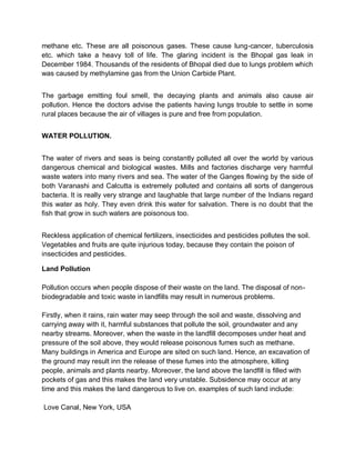 methane etc. These are all poisonous gases. These cause lung-cancer, tuberculosis
etc. which take a heavy toll of life. The glaring incident is the Bhopal gas leak in
December 1984. Thousands of the residents of Bhopal died due to lungs problem which
was caused by methylamine gas from the Union Carbide Plant.


The garbage emitting foul smell, the decaying plants and animals also cause air
pollution. Hence the doctors advise the patients having lungs trouble to settle in some
rural places because the air of villages is pure and free from population.


WATER POLLUTION.


The water of rivers and seas is being constantly polluted all over the world by various
dangerous chemical and biological wastes. Mills and factories discharge very harmful
waste waters into many rivers and sea. The water of the Ganges flowing by the side of
both Varanashi and Calcutta is extremely polluted and contains all sorts of dangerous
bacteria. It is really very strange and laughable that large number of the Indians regard
this water as holy. They even drink this water for salvation. There is no doubt that the
fish that grow in such waters are poisonous too.


Reckless application of chemical fertilizers, insecticides and pesticides pollutes the soil.
Vegetables and fruits are quite injurious today, because they contain the poison of
insecticides and pesticides.

Land Pollution

Pollution occurs when people dispose of their waste on the land. The disposal of non-
biodegradable and toxic waste in landfills may result in numerous problems.

Firstly, when it rains, rain water may seep through the soil and waste, dissolving and
carrying away with it, harmful substances that pollute the soil, groundwater and any
nearby streams. Moreover, when the waste in the landfill decomposes under heat and
pressure of the soil above, they would release poisonous fumes such as methane.
Many buildings in America and Europe are sited on such land. Hence, an excavation of
the ground may result inn the release of these fumes into the atmosphere, killing
people, animals and plants nearby. Moreover, the land above the landfill is filled with
pockets of gas and this makes the land very unstable. Subsidence may occur at any
time and this makes the land dangerous to live on. examples of such land include:

Love Canal, New York, USA
 