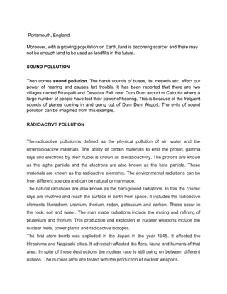 Portsmouth, England

Moreover, with a growing population on Earth, land is becoming scarcer and there may
not be enough land to be used as landfills in the future.


SOUND POLLUTION


Then comes sound pollution. The harsh sounds of buses, its, mopeds etc. affect our
power of hearing and causes fart trouble. It has been reported that there are two
villages named Biraspalli and Devadas Palli near Dum Dum airport m Calcutta where a
large number of people have lost their power of hearing. This is because of the frequent
sounds of planes coming in and going out of Dum Dum Airport. The evils of sound
pollution can be imagined from this example.


RADIOACTIVE POLLUTION


The radioactive pollution is defined as the physical pollution of air, water and the
otherradioactive materials. The ability of certain materials to emit the proton, gamma
rays and electrons by their nuclei is known as theradioactivity. The protons are known
as the alpha particle and the electrons are also known as the beta particle. Those
materials are known as the radioactive elements. The environmental radiations can be
from different sources and can be natural or manmade.
The natural radiations are also known as the background radiations. In this the cosmic
rays are involved and reach the surface of earth from space. It includes the radioactive
elements likeradium, uranium, thorium, radon, potassium and carbon. These occur in
the rock, soil and water. The man made radiations include the mining and refining of
plutonium and thorium. This production and explosion of nuclear weapons include the
nuclear fuels, power plants and radioactive isotopes.
The first atom bomb was exploded in the Japan in the year 1945. It affected the
Hiroshima and Nagasaki cities. It adversely affected the flora, fauna and humans of that
area. In spite of these destructions the nuclear race is still going on between different
nations. The nuclear arms are tested with the production of nuclear weapons.
 