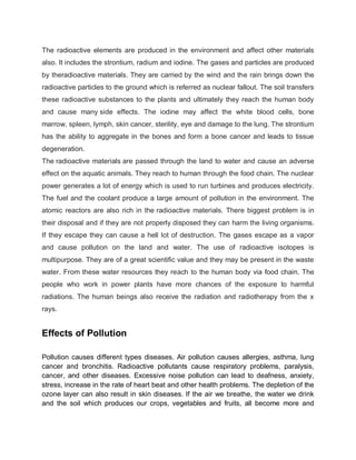The radioactive elements are produced in the environment and affect other materials
also. It includes the strontium, radium and iodine. The gases and particles are produced
by theradioactive materials. They are carried by the wind and the rain brings down the
radioactive particles to the ground which is referred as nuclear fallout. The soil transfers
these radioactive substances to the plants and ultimately they reach the human body
and cause many side effects. The iodine may affect the white blood cells, bone
marrow, spleen, lymph, skin cancer, sterility, eye and damage to the lung. The strontium
has the ability to aggregate in the bones and form a bone cancer and leads to tissue
degeneration.
The radioactive materials are passed through the land to water and cause an adverse
effect on the aquatic animals. They reach to human through the food chain. The nuclear
power generates a lot of energy which is used to run turbines and produces electricity.
The fuel and the coolant produce a large amount of pollution in the environment. The
atomic reactors are also rich in the radioactive materials. There biggest problem is in
their disposal and if they are not properly disposed they can harm the living organisms.
If they escape they can cause a hell lot of destruction. The gases escape as a vapor
and cause pollution on the land and water. The use of radioactive isotopes is
multipurpose. They are of a great scientific value and they may be present in the waste
water. From these water resources they reach to the human body via food chain. The
people who work in power plants have more chances of the exposure to harmful
radiations. The human beings also receive the radiation and radiotherapy from the x
rays.


Effects of Pollution

Pollution causes different types diseases. Air pollution causes allergies, asthma, lung
cancer and bronchitis. Radioactive pollutants cause respiratory problems, paralysis,
cancer, and other diseases. Excessive noise pollution can lead to deafness, anxiety,
stress, increase in the rate of heart beat and other health problems. The depletion of the
ozone layer can also result in skin diseases. If the air we breathe, the water we drink
and the soil which produces our crops, vegetables and fruits, all become more and
 