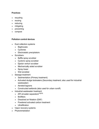 Practices

   recycling
   reusing
   reducing
   mitigating
   preventing
   compost


Pollution control devices

   Dust collection systems
     Baghouses
     Cyclones
     Electrostatic precipitators
   Scrubbers
     Baffle spray scrubber
     Cyclonic spray scrubber
     Ejector venturi scrubber
     Mechanically aided scrubber
     Spray tower
     Wet scrubber
   Sewage treatment
     Sedimentation (Primary treatment)
     Activated sludge biotreaters (Secondary treatment; also used for industrial
       wastewater)
     Aerated lagoons
     Constructed wetlands (also used for urban runoff)
   Industrial wastewater treatment
                                [15][35]
     API oil-water separators
     Biofilters
     Dissolved air flotation (DAF)
     Powdered activated carbon treatment
     Ultrafiltration
   Vapor recovery systems
   Phytoremediation
 