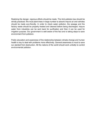 Realizing the danger, vigorous efforts should be made. The Anti-pollution law should be
strictly practiced. We must plant trees in large number to absorb impure air and vehicles
should be made eco-friendly. In order to check water pollution, the sewage and the
factory waste should be properly treated and cleaned before being discharged. Impure
water from industries can be sent back for purification and then it can be used for
irrigation purpose. Our government is well aware of the fact and is taking steps to save
environment from pollution.


Public education and awareness of the relationship between climate change and human
health is key to deal with problems more effectively. General awareness is must to save
our planted from destruction. All the nations of the world should work unitedly to control
environmental pollution.
 