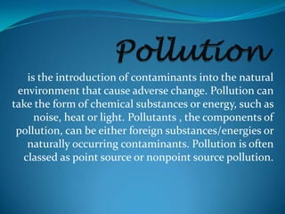 is the introduction of contaminants into the natural
environment that cause adverse change. Pollution can
take the form of chemical substances or energy, such as
noise, heat or light. Pollutants , the components of
pollution, can be either foreign substances/energies or
naturally occurring contaminants. Pollution is often
classed as point source or nonpoint source pollution.
 