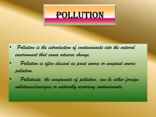 • Pollution is the introduction of contaminants into the natural
environment that cause adverse change.
• Pollution is often classed as point source or nonpoint source
pollution.
• Pollutants, the components of pollution, can be either foreign
substances/energies or naturally occurring contaminants.
 