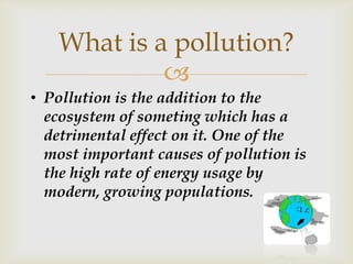 What is a pollution?
• Pollution is the addition to the
ecosystem of someting which has a
detrimental effect on it. One of the
most important causes of pollution is
the high rate of energy usage by
modern, growing populations.