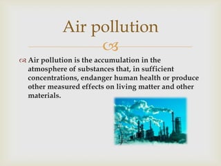 Air pollution
Air pollution is the accumulation in the
atmosphere of substances that, in sufficient
concentrations, endanger human health or produce
other measured effects on living matter and other
materials.