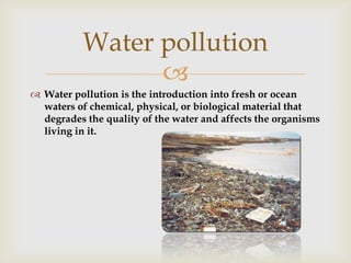Water pollution
Water pollution is the introduction into fresh or ocean
waters of chemical, physical, or biological material that
degrades the quality of the water and affects the organisms
living in it.