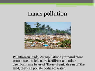 Lands pollution

Pollution on lands: As populations grow and more
people need to fed, more fertilizers and other
chemicals may be used. These chemicals run off the
land, they can pollute bodies of water.

 