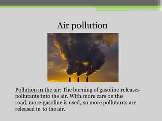 Air pollution

Pollution in the air: The burning of gasoline releases
pollutants into the air. With more cars on the
road, more gasoline is used, so more pollutants are
released in to the air.

 